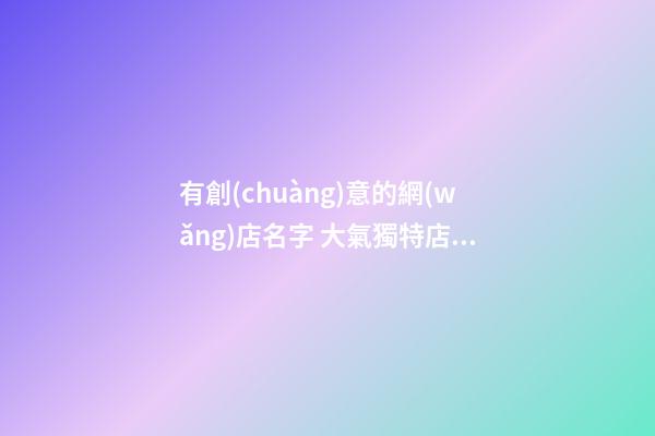 有創(chuàng)意的網(wǎng)店名字 大氣獨特店鋪名,起名之家-第1張-店鋪起名-玄機派